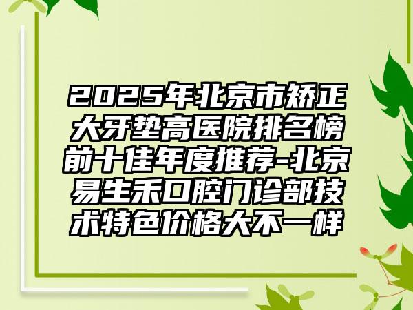 2025年北京市矫正大牙垫高医院排名榜前十佳年度推荐-北京易生禾口腔门诊部技术特色价格大不一样