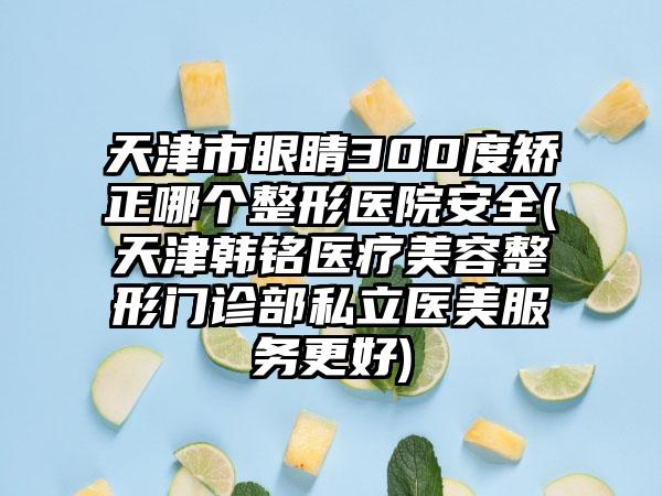 天津市眼睛300度矫正哪个整形医院安全(天津韩*****疗美容整形门诊部私立医美服务更好)