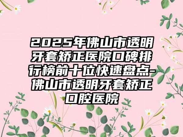 2025年佛山市透明牙套矫正医院口碑排行榜前十位快速盘点-佛山市透明牙套矫正口腔医院