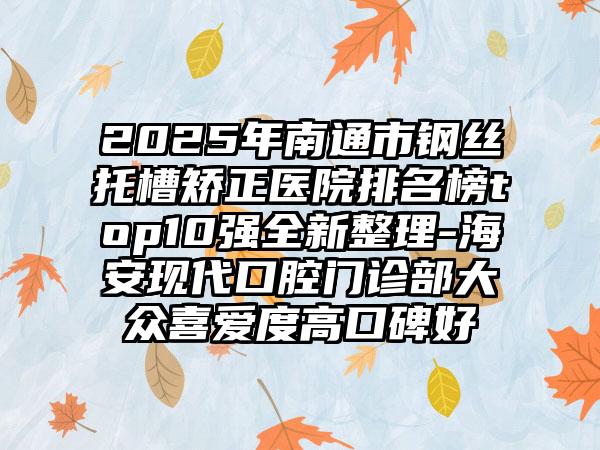 2025年南通市钢丝托槽矫正医院排名榜top10强全新整理-海安现代口腔门诊部大众喜爱度高口碑好