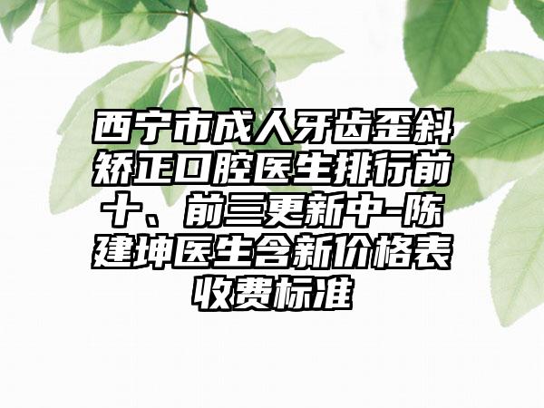 西宁市成人牙齿歪斜矫正口腔医生排行前十、前三更新中-陈建坤医生含新价格表收费标准