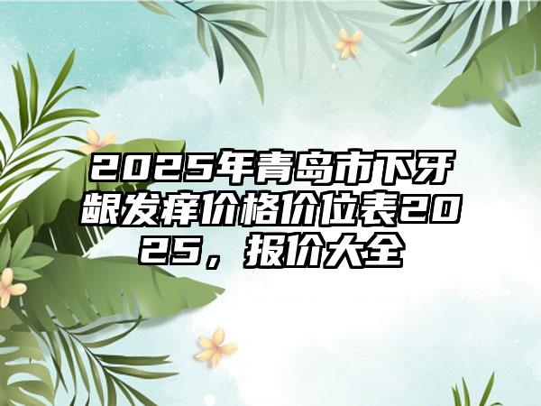 2025年青岛市下牙龈发痒价格价位表2025，报价大全