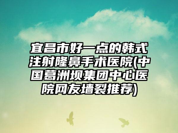 宜昌市好一点的韩式注射隆鼻手术医院(中国葛洲坝集团中心医院网友墙裂推荐)
