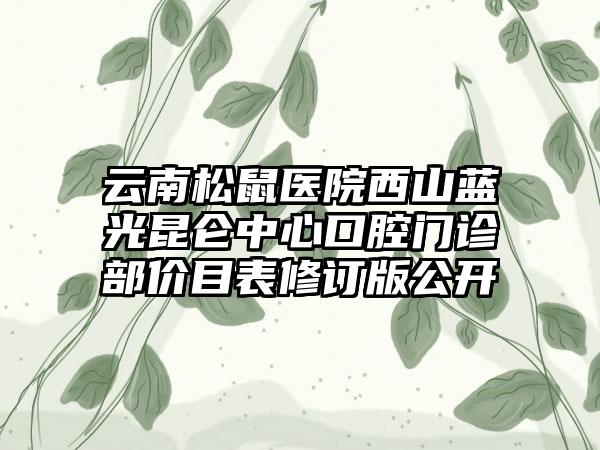 云南松鼠医院西山蓝光昆仑中心口腔门诊部价目表修订版公开