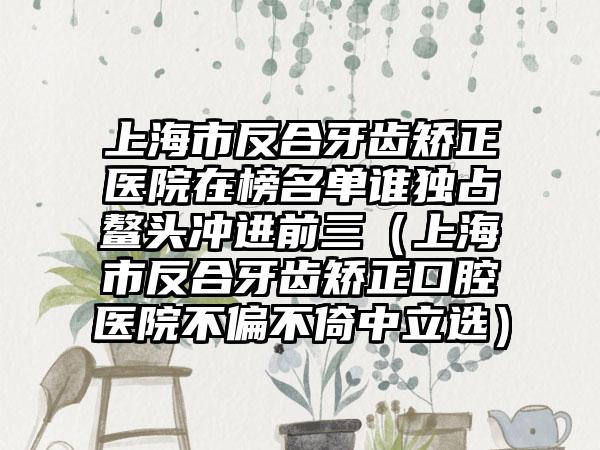 上海市反合牙齿矫正医院在榜名单谁独占鳌头冲进前三（上海市反合牙齿矫正口腔医院不偏不倚中立选）