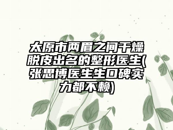 太原市两眉之间干燥脱皮出名的整形医生(张思博医生生口碑实力都不赖)