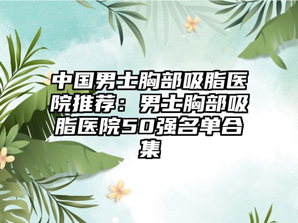 中国男士胸部吸脂医院推荐：男士胸部吸脂医院50强名单合集