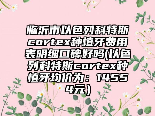 临沂市以色列科特斯cortex种植牙费用表明细口碑好吗(以色列科特斯cortex种植牙均价为：14554元）