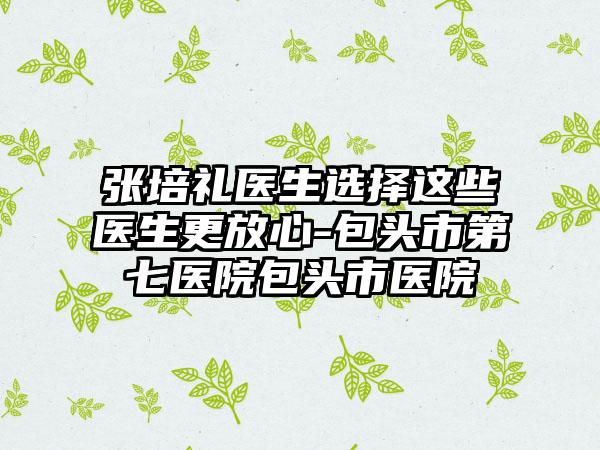 张培礼医生选择这些医生更放心-包头市第七医院包头市医院