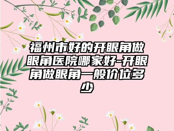 福州市好的开眼角做眼角医院哪家好-开眼角做眼角一般价位多少