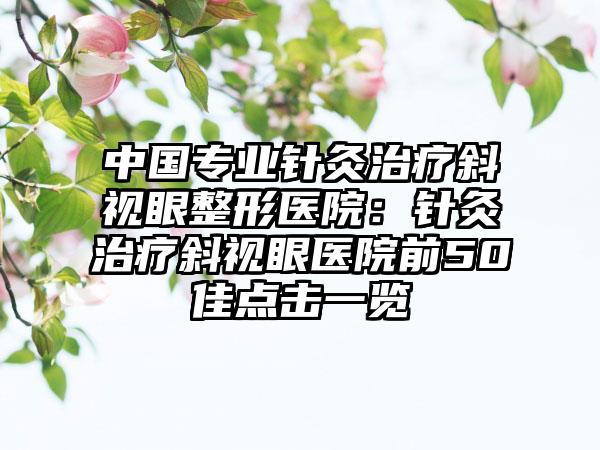 中国专业针灸治疗斜视眼整形医院：针灸治疗斜视眼医院前50佳点击一览