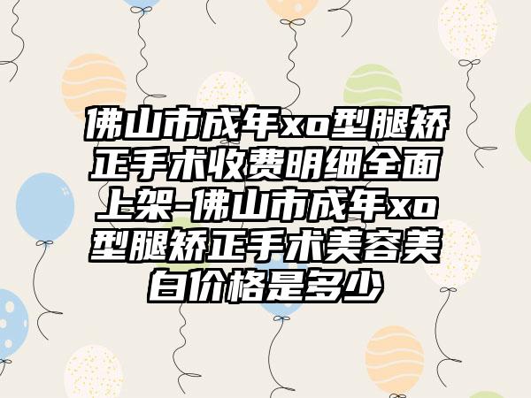 佛山市成年xo型腿矫正手术收费明细全面上架-佛山市成年xo型腿矫正手术美容美白价格是多少