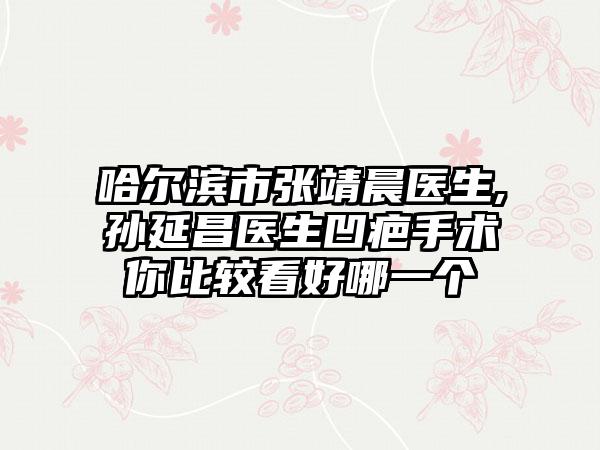 哈尔滨市张靖晨医生,孙延昌医生凹疤手术你比较看好哪一个