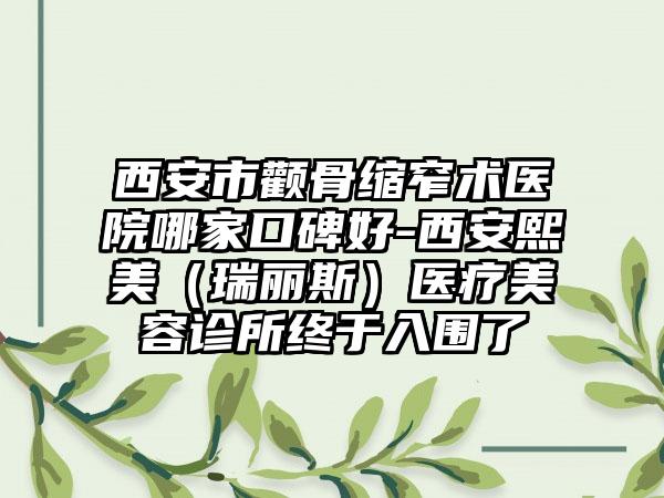 西安市颧骨缩窄术医院哪家口碑好-西安熙美（瑞丽斯）医疗美容诊所终于入围了