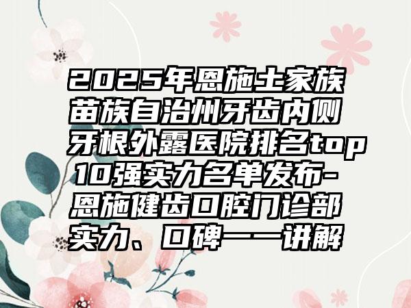 2025年恩施土家族苗族自治州牙齿内侧牙根外露医院排名top10强实力名单发布-恩施健齿口腔门诊部实力、口碑一一讲解