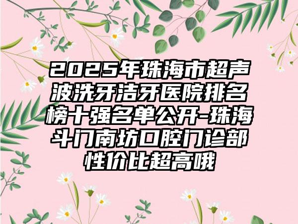 2025年珠海市超声波洗牙洁牙医院排名榜十强名单公开-珠海斗门南坊口腔门诊部性价比超高哦