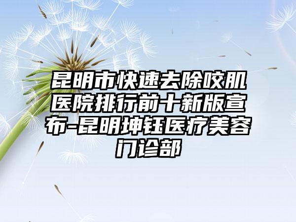 昆明市快速去除咬肌医院排行前十新版宣布-昆明坤钰医疗美容门诊部
