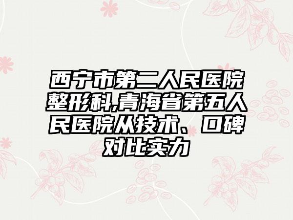 西宁市第二人民医院整形科,青海省第五人民医院从技术、口碑对比实力