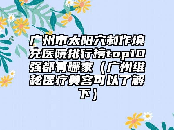 广州市太阳穴制作填充医院排行榜top10强都有哪家（广州维秘医疗美容可以了解下）