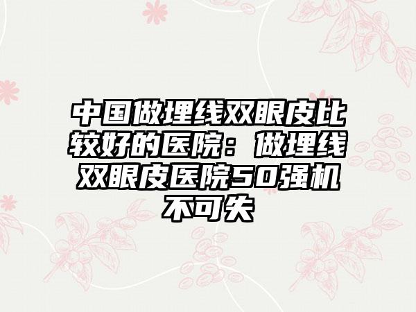 中国做埋线双眼皮比较好的医院：做埋线双眼皮医院50强机不可失