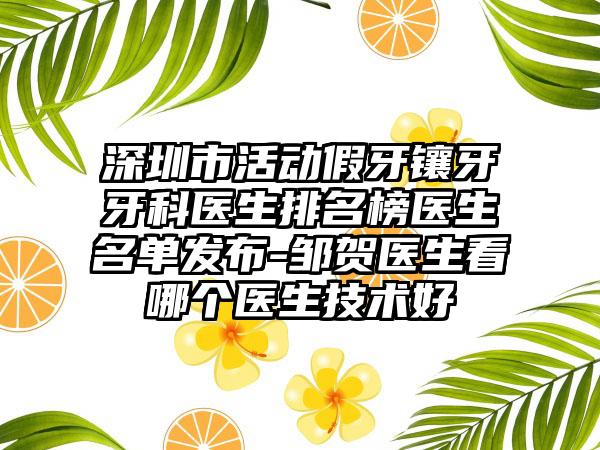 深圳市活动假牙镶牙牙科医生排名榜医生名单发布-邹贺医生看哪个医生技术好
