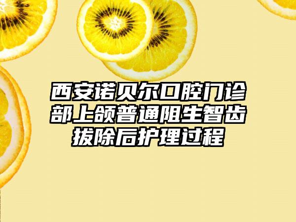 西安诺贝尔口腔门诊部上颌普通阻生智齿拔除后护理过程