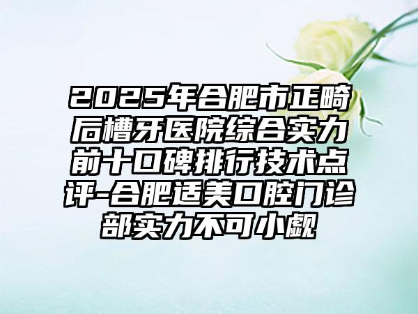 2025年合肥市正畸后槽牙医院综合实力前十口碑排行技术点评-合肥适美口腔门诊部实力不可小觑