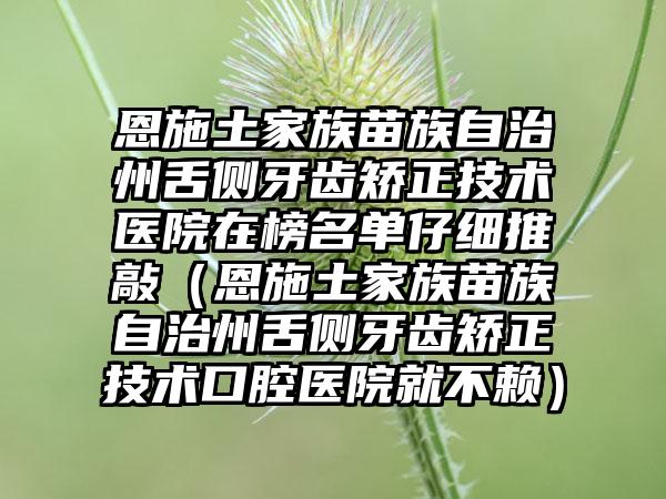 恩施土家族苗族自治州舌侧牙齿矫正技术医院在榜名单仔细推敲（恩施土家族苗族自治州舌侧牙齿矫正技术口腔医院就不赖）