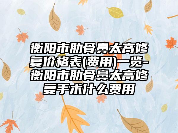 衡阳市肋骨鼻太高修复价格表(费用)一览-衡阳市肋骨鼻太高修复手术什么费用