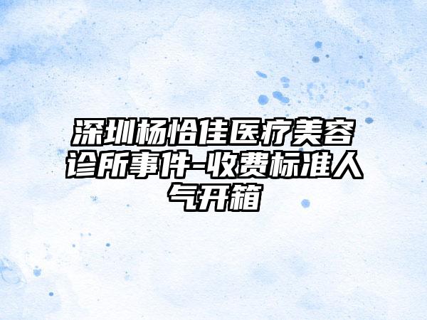 深圳杨恰佳医疗美容诊所事件-收费标准人气开箱