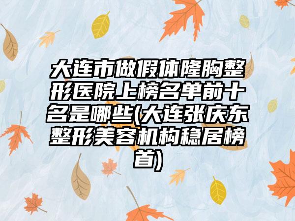 大连市做假体隆胸整形医院上榜名单前十名是哪些(大连张庆东整形美容机构稳居榜首)