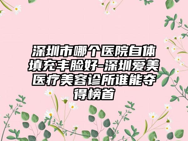 深圳市哪个医院自体填充丰脸好-深圳爱美医疗美容诊所谁能夺得榜首