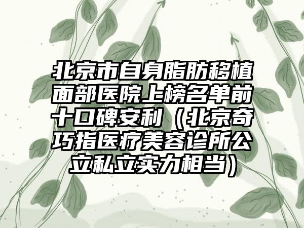 北京市自身脂肪移植面部医院上榜名单前十口碑安利（北京奇巧指医疗美容诊所公立私立实力相当）
