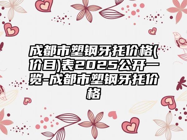 成都市塑钢牙托价格(价目)表2025公开一览-成都市塑钢牙托价格