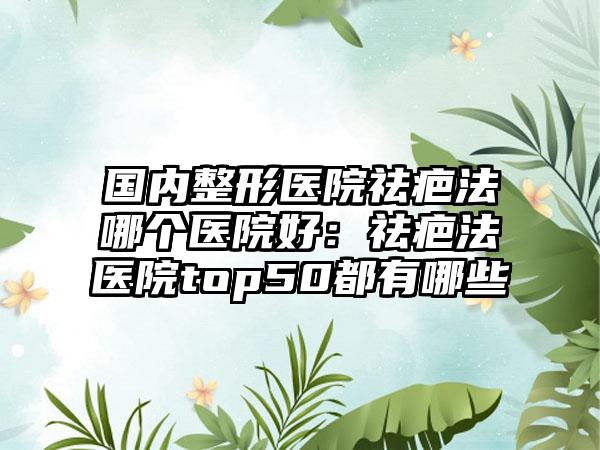 国内整形医院祛疤法哪个医院好：祛疤法医院top50都有哪些
