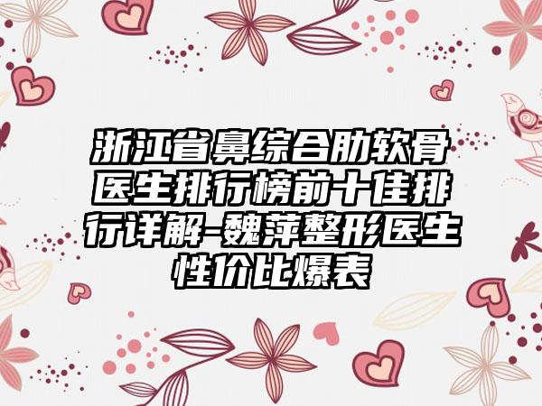 浙江省鼻综合肋软骨医生排行榜前十佳排行详解-魏萍整形医生性价比爆表