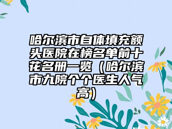 哈尔滨市自体填充额头医院在榜名单前十花名册一览（哈尔滨市九院个个医生人气高）