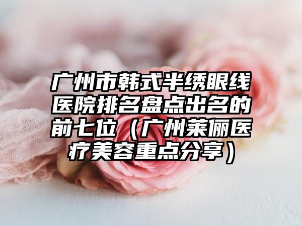 广州市韩式半绣眼线医院排名盘点出名的前七位（广州莱俪医疗美容重点分享）
