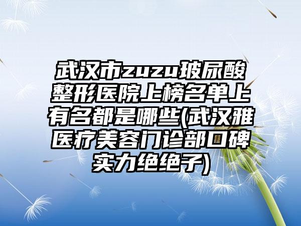武汉市zuzu玻尿酸整形医院上榜名单上有名都是哪些(武汉雅偲医疗美容门诊部口碑实力绝绝子)