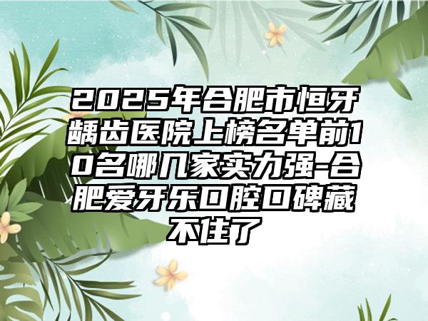 2025年合肥市恒牙龋齿医院上榜名单前10名哪几家实力强-合肥爱牙乐口腔口碑藏不住了