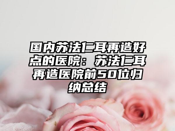 国内苏法仁耳再造好点的医院：苏法仁耳再造医院前50位归纳总结