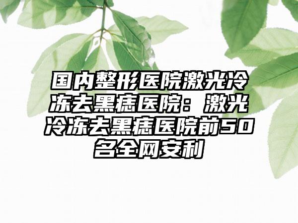 国内整形医院激光冷冻去黑痣医院：激光冷冻去黑痣医院前50名全网安利