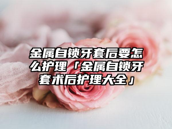金属自锁牙套后要怎么护理「金属自锁牙套术后护理大全」