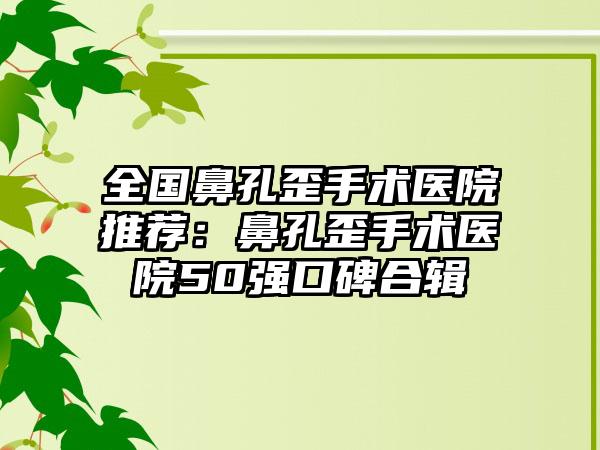 全国鼻孔歪手术医院推荐：鼻孔歪手术医院50强口碑合辑