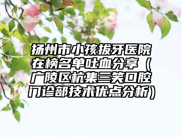 扬州市小孩拔牙医院在榜名单吐血分享（广陵区杭集三笑口腔门诊部技术优点分析）