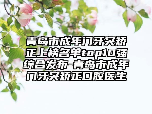 青岛市成年门牙突矫正上榜名单top10强综合发布-青岛市成年门牙突矫正口腔医生