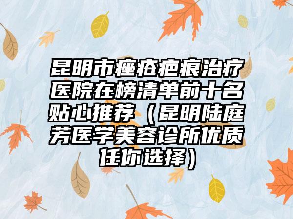 昆明市痤疮疤痕治疗医院在榜清单前十名贴心推荐（昆明陆庭芳医学美容诊所优质任你选择）