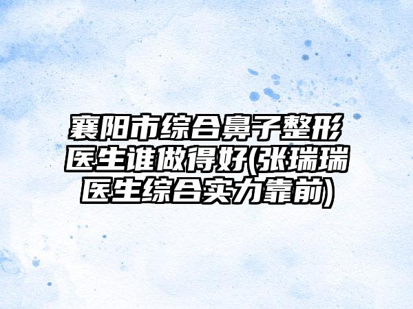 襄阳市综合鼻子整形医生谁做得好(张瑞瑞医生综合实力靠前)