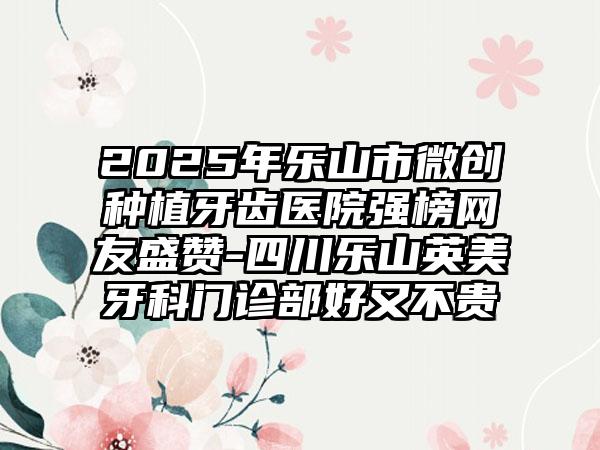 2025年乐山市微创种植牙齿医院强榜网友盛赞-四川乐山英美牙科门诊部好又不贵