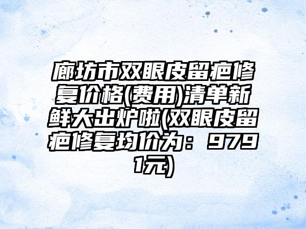 廊坊市双眼皮留疤修复价格(费用)清单新鲜大出炉啦(双眼皮留疤修复均价为：9791元)